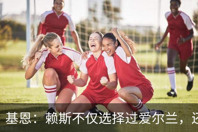 基恩：赖斯不仅选择过爱尔兰，还曾在比赛里亲吻过爱尔兰队的队徽